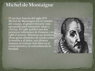  El escritor francés del siglo XVI
  Michel de Montaigne fue el creador
  del ensayo, el género literario más
  apropiado para transmitir ideas y
  críticas. En 1580 publicó sus dos
  primeros volúmenes de Ensayos y en
  1588 el tercero. Mientras sus primeras
  obras giran alrededor de temas como
  la muerte y el dolor, sus últimos
  ensayos se centran más bien en el
  conocimiento y la naturaleza de la
  bondad.
 