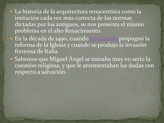  La historia de la arquitectura renacentista como la
  imitación cada vez más correcta de las normas
  dictadas por los antiguos, se nos presenta el mismo
  problema en el alto Renacimiento.
 En la década de 1490, cuando Savonarola propugnó la
  reforma de la Iglesia y cuando se produjo la invasión
  francesa de Italia.
 Sabemos que Miguel Ángel se tomaba muy en serio la
  cuestión religiosa, y que le atormentaban las dudas con
  respecto a salvación.
 