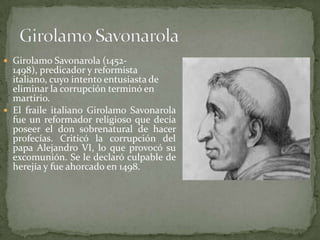  Girolamo Savonarola (1452-
  1498), predicador y reformista
  italiano, cuyo intento entusiasta de
  eliminar la corrupción terminó en
  martirio.
 El fraile italiano Girolamo Savonarola
  fue un reformador religioso que decía
  poseer el don sobrenatural de hacer
  profecías. Criticó la corrupción del
  papa Alejandro VI, lo que provocó su
  excomunión. Se le declaró culpable de
  herejía y fue ahorcado en 1498.
 