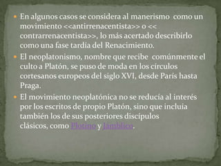  En algunos casos se considera al manerismo como un
  movimiento <<antirrenacentista>> o <<
  contrarrenacentista>>, lo más acertado describirlo
  como una fase tardía del Renacimiento.
 El neoplatonismo, nombre que recibe comúnmente el
  culto a Platón, se puso de moda en los círculos
  cortesanos europeos del siglo XVI, desde París hasta
  Praga.
 El movimiento neoplatónica no se reducía al interés
  por los escritos de propio Platón, sino que incluía
  también los de sus posteriores discípulos
  clásicos, como Plotino y Jámblico.
 