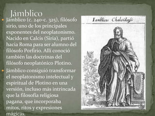  Jámblico (c. 240-c. 325), filósofo
  sirio, uno de los principales
  exponentes del neoplatonismo.
  Nacido en Calcis (Siria), partió
  hacia Roma para ser alumno del
  filósofo Porfirio. Allí conoció
  también las doctrinas del
  filósofo neoplatónico Plotino.
 Jámblico consiguió transformar
  el neoplatonismo intelectual y
  espiritual de Plotino en una
  versión, incluso más intrincada
  que la filosofía religiosa
  pagana, que incorporaba
  mitos, ritos y expresiones
  mágicas.
 