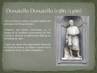 • Fue un famoso artista y escultor italiano de
principios del Renacimiento

• Destacó una fuerza innovadora en el
campo de la escultura monumental de San
Lorenzo y durante su elaboración falleció en
diciembre de 1466.

• Entre sus obras más importantes destacan
el David de bronce, el Púlpito exterior de la
catedral de Prato, la María Magdalena
 