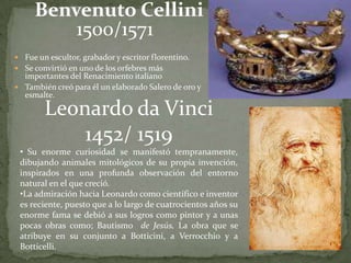 Benvenuto Cellini
         1500/1571
 Fue un escultor, grabador y escritor florentino.
 Se convirtió en uno de los orfebres más
  importantes del Renacimiento italiano
 También creó para él un elaborado Salero de oro y
  esmalte.

        Leonardo da Vinci
            1452/ 1519
 • Su enorme curiosidad se manifestó tempranamente,
 dibujando animales mitológicos de su propia invención,
 inspirados en una profunda observación del entorno
 natural en el que creció.
 •La admiración hacia Leonardo como científico e inventor
 es reciente, puesto que a lo largo de cuatrocientos años su
 enorme fama se debió a sus logros como pintor y a unas
 pocas obras como; Bautismo de Jesús, La obra que se
 atribuye en su conjunto a Botticini, a Verrocchio y a
 Botticelli.
 