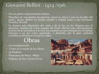  Fue un pintor cuatrocentista italiano
 Miembro de una familia de pintores, inició su oficio y arte en el taller del
  padre: Jacopo Bellini en donde estudió y trabajó junto a sus hermanos
  Gentiley Niccolò
 Se destaca esta liberación del color y de la luz en las Vírgenes por él
  pintadas, retratos en cuyos paisajes de fondo efectúa una representación
  realista de la naturaleza a la cual nos muestra ya sea animada por el trabajo
  humano o ya sea como aquietada, o detenida, por la gran variedad
  cromática y lumínica con que la rodea.

                 Obras
   La transfiguración
   Cristo en el monte de los Olivos
   La Piedad o
   Pinacoteca de Brera, Milán.
   Políptico de San Vicente Ferrer
 
