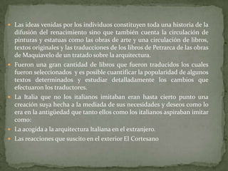  Las ideas venidas por los individuos constituyen toda una historia de la
    difusión del renacimiento sino que también cuenta la circulación de
    pinturas y estatuas como las obras de arte y una circulación de libros,
    textos originales y las traducciones de los libros de Petrarca de las obras
    de Maquiavelo de un tratado sobre la arquitectura.
   Fueron una gran cantidad de libros que fueron traducidos los cuales
    fueron seleccionados y es posible cuantificar la popularidad de algunos
    textos determinados y estudiar detalladamente los cambios que
    efectuaron los traductores.
   La Italia que no los italianos imitaban eran hasta cierto punto una
    creación suya hecha a la mediada de sus necesidades y deseos como lo
    era en la antigüedad que tanto ellos como los italianos aspiraban imitar
    como:
   La acogida a la arquitectura Italiana en el extranjero.
   Las reacciones que suscito en el exterior El Cortesano
 
