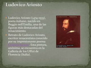  Ludovico Ariosto (1474-1533),
  poeta italiano, nacido en
  Reggio nell’Emilia, una de las
  figuras más destacadas del
  renacimiento.
 Retrato de Ludovico Ariosto,
  escritor renacentista conocido
  por su impresionante poema
  Orlando furioso. Esta pintura,
  anónima, se encuentra en la
  Gallería de los Uffizi de
  Florencia (Italia).
 
