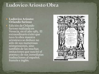  Ludovico Ariosto:
  Orlando furioso
 Edición de Orlando
  furioso realizada en
  Venecia, en el año 1583. El
  extraordinario éxito que
  tuvo la obra maestra
  ariostesca se deduce no
  sólo de sus numerosas
  reimpresiones, sino
  también de las muchas
  imitaciones que suscitó el
  poema y de sus inmediatas
  traducciones al español,
  francés e inglés.
 