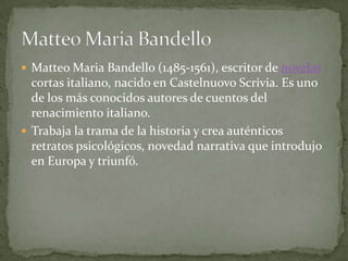  Matteo Maria Bandello (1485-1561), escritor de novelas
  cortas italiano, nacido en Castelnuovo Scrivia. Es uno
  de los más conocidos autores de cuentos del
  renacimiento italiano.
 Trabaja la trama de la historia y crea auténticos
  retratos psicológicos, novedad narrativa que introdujo
  en Europa y triunfó.
 