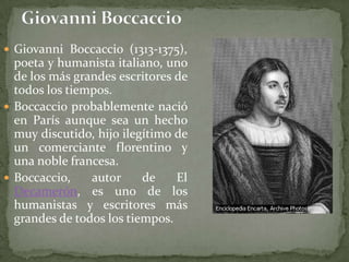  Giovanni Boccaccio (1313-1375),
  poeta y humanista italiano, uno
  de los más grandes escritores de
  todos los tiempos.
 Boccaccio probablemente nació
  en París aunque sea un hecho
  muy discutido, hijo ilegítimo de
  un comerciante florentino y
  una noble francesa.
 Boccaccio,    autor     de    El
  Decamerón, es uno de los
  humanistas y escritores más
  grandes de todos los tiempos.
 