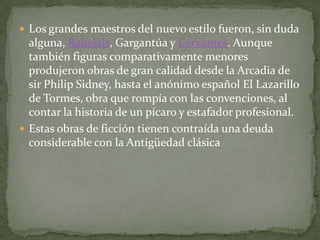  Los grandes maestros del nuevo estilo fueron, sin duda
  alguna, Rabelais, Gargantúa y Cervantes. Aunque
  también figuras comparativamente menores
  produjeron obras de gran calidad desde la Arcadia de
  sir Philip Sidney, hasta el anónimo español El Lazarillo
  de Tormes, obra que rompía con las convenciones, al
  contar la historia de un pícaro y estafador profesional.
 Estas obras de ficción tienen contraída una deuda
  considerable con la Antigüedad clásica
 