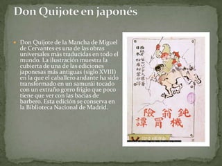  Don Quijote de la Mancha de Miguel
  de Cervantes es una de las obras
  universales más traducidas en todo el
  mundo. La ilustración muestra la
  cubierta de una de las ediciones
  japonesas más antiguas (siglo XVIII)
  en la que el caballero andante ha sido
  transformado en un samurái tocado
  con un extraño gorro frigio que poco
  tiene que ver con las bacías de
  barbero. Esta edición se conserva en
  la Biblioteca Nacional de Madrid.
 
