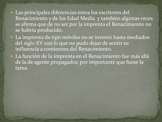  Las principales diferencias entra los escritores del
  Renacimiento y de los Edad Media y también algunas veces
  se afirma que de no ser por la imprenta el Renacimiento no
  se habría producido.
 La imprenta de tipo móviles no se inventó hasta mediados
  del siglo XV con lo que no pudo dejar de sentir su
  influencia a comienzos del Renacimiento.
 La función de la imprenta en el Renacimiento fue más allá
  de la de agente propagador, por importante que fuese la
  tarea.
 