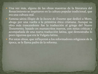  Una vez más, alguna de las obras maestras de la literatura del
  Renacimiento se inspiraron en la cultura popular tradicional, que
  era una cultura oral.
 Famosa sátira Elogio de la locura de Erasmo que dedicó a Moro,
  aboga por una vuelta a la primitiva ética cristiana. Aunque su
  obra más trascendente fue la traducción al griego del Nuevo
  Testamento, basado en manuscritos nuevos, con notas críticas y
  acompañada de una nueva traducción latina, que demostraba lo
  poco rigurosa que era la Vulgata latina.
 Por estas obras, que influyeron a los reformadores religiosos de la
  época, se le llama padre de la reforma.
 