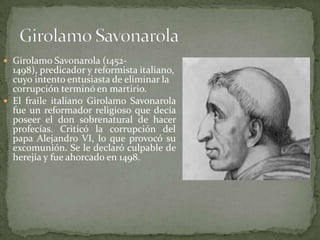  Girolamo Savonarola (1452-
  1498), predicador y reformista italiano,
  cuyo intento entusiasta de eliminar la
  corrupción terminó en martirio.
 El fraile italiano Girolamo Savonarola
  fue un reformador religioso que decía
  poseer el don sobrenatural de hacer
  profecías. Criticó la corrupción del
  papa Alejandro VI, lo que provocó su
  excomunión. Se le declaró culpable de
  herejía y fue ahorcado en 1498.
 