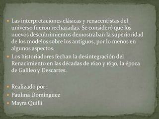  Las interpretaciones clásicas y renacentistas del
  universo fueron rechazadas. Se consideró que los
  nuevos descubrimientos demostraban la superioridad
  de los modelos sobre los antiguos, por lo menos en
  algunos aspectos.
 Los historiadores fechan la desintegración del
  Renacimiento en las décadas de 1620 y 1630, la época
  de Galileo y Descartes.

 Realizado por:
 Paulina Domínguez
 Mayra Quilli
 