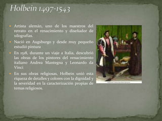  Artista alemán, uno de los maestros del
  retrato en el renacimiento y diseñador de
  xilografías.
 Nació en Augsburgo y desde muy pequeño
  estudió pintura
 En 1518, durante un viaje a Italia, descubrió
  las obras de los pintores del renacimiento
  italiano Andrea Mantegna y Leonardo da
  Vinci
 En sus obras religiosas, Holbein unió esta
  riqueza de detalles y colores con la dignidad y
  la severidad en la caracterización propias de
  temas religiosos.
 