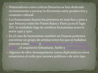  Historiadores como críticos literarios se han dedicado
  recientemente a socavar la dicotomía entre producción y
  consumo cultural.
 Los humanistas fueron los primeros en marchar y pese a
  que Petrarca visito los Países Bajos y Paris ya en el Siglo
  XIV, la verdadera fuga de cerebros humanistas acaeció
  entre 1430 y 1520.
 En el caso de humanistas también en Francia podemos
  encontrar un grupo de artistas entre los que se hallaban
  pintores como Rosso y Primaticcio el joyero, Benvenuto
  Cellini, el arquitecto Sebastiano, Serlio y Leonardo da Vinci
 Algunos de ellos desempeñaron tareas diplomáticas otros
  conocieron el exilio por razones políticas o de otro tipo
 