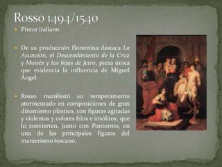  Pintor italiano.


 De su producción florentina destaca La
  Asunción, el Descendimiento de la Cruz
  y Moisés y las hijas de Jetró, pieza única
  que evidencia la influencia de Miguel
  Ángel

 Rosso    manifestó su temperamento
  atormentado en composiciones de gran
  dinamismo plástico, con figuras agitadas
  y violentas y colores fríos e insólitos, que
  lo convierten, junto con Pontormo, en
  una de las principales figuras del
  manierismo toscano.
 