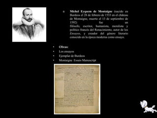     Michel Eyquem de Montaigne (nacido en
           Burdeos el 28 de febrero de 1533 en el château
           de Montaigne, muerto el 13 de septiembre de
           1592)                   fue                  un
           filósofo, escritor, humanista, moralista y
           político francés del Renacimiento, autor de los
           Ensayos, y creador del género literario
           conocido en la época moderna como ensayo.


•   Obras:
•   Los ensayos
•   Ejemplar de Burdeos
•   Montaigne Essais Manuscript
 