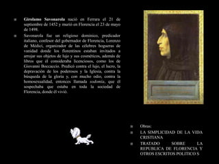    Girolamo Savonarola nació en Ferrara el 21 de
    septiembre de 1452 y murió en Florencia el 23 de mayo
    de 1498.
   Savonarola fue un religioso dominico, predicador
    italiano, confesor del gobernador de Florencia, Lorenzo
    de Médici, organizador de las célebres hogueras de
    vanidad donde los florentinos estaban invitados a
    arrojar sus objetos de lujo y sus cosméticos, además de
    libros que él consideraba licenciosos, como los de
    Giovanni Boccaccio. Predicó contra el lujo, el lucro, la
    depravación de los poderosos y la Iglesia, contra la
    búsqueda de la gloria y, con mucho odio, contra la
    homosexualidad, entonces llamada sodomía, que él
    sospechaba que estaba en toda la sociedad de
    Florencia, donde él vivió.




                                                                  Obras:
                                                                  LA SIMPLICIDAD DE LA VIDA
                                                                   CRISTIANA
                                                                  TRATADO      SOBRE      LA
                                                                   REPUBLICA DE FLORENCIA Y
                                                                   OTROS ESCRITOS POLITICO S
 