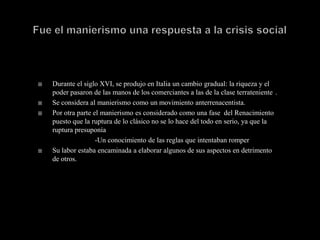    Durante el siglo XVI, se produjo en Italia un cambio gradual: la riqueza y el
    poder pasaron de las manos de los comerciantes a las de la clase terrateniente .
   Se considera al manierismo como un movimiento anterrenacentista.
   Por otra parte el manierismo es considerado como una fase del Renacimiento
    puesto que la ruptura de lo clásico no se lo hace del todo en serio, ya que la
    ruptura presuponía
                    -Un conocimiento de las reglas que intentaban romper
   Su labor estaba encaminada a elaborar algunos de sus aspectos en detrimento
    de otros.
 