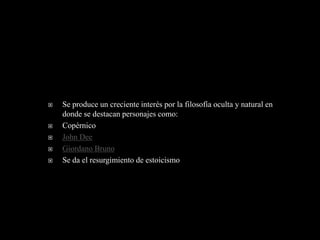    Se produce un creciente interés por la filosofía oculta y natural en
    donde se destacan personajes como:
   Copérnico
   John Dee
   Giordano Bruno
   Se da el resurgimiento de estoicismo
 