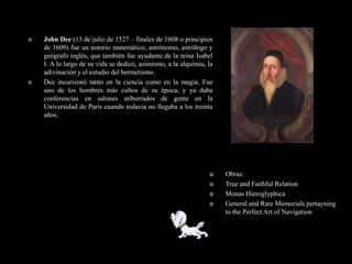    John Dee (13 de julio de 1527 – finales de 1608 o principios
    de 1609) fue un notorio matemático, astrónomo, astrólogo y
    geógrafo inglés, que también fue ayudante de la reina Isabel
    I. A lo largo de su vida se dedicó, asimismo, a la alquimia, la
    adivinación y el estudio del hermetismo.
   Dee incursionó tanto en la ciencia como en la magia. Fue
    uno de los hombres más cultos de su época, y ya daba
    conferencias en salones atiborrados de gente en la
    Universidad de París cuando todavía no llegaba a los treinta
    años.




                                                                     Obras:
                                                                     True and Faithful Relation
                                                                     Monas Hieroglyphica
                                                                     General and Rare Memorials pertayning
                                                                      to the Perfect Art of Navigation
 