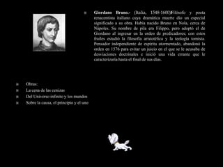      Giordano Bruno.- (Italia, 1548-1600)Filósofo y poeta
                                            renacentista italiano cuya dramática muerte dio un especial
                                            significado a su obra. Había nacido Bruno en Nola, cerca de
                                            Nápoles. Su nombre de pila era Filippo, pero adoptó el de
                                            Giordano al ingresar en la orden de predicadores; con estos
                                            frailes estudió la filosofía aristotélica y la teología tomista.
                                            Pensador independiente de espíritu atormentado, abandonó la
                                            orden en 1576 para evitar un juicio en el que se le acusaba de
                                            desviaciones doctrinales e inició una vida errante que le
                                            caracterizaría hasta el final de sus días.




   Obras:
   La cena de las cenizas
   Del Universo infinito y los mundos
   Sobre la causa, el principio y el uno
 
