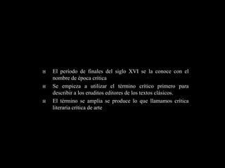    El período de finales del siglo XVI se la conoce con el
    nombre de época crítica
   Se empieza a utilizar el término crítico primero para
    describir a los eruditos editores de los textos clásicos.
   El término se amplia se produce lo que llamamos crítica
    literaria crítica de arte
 