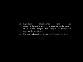    Elementos          renacentistas       como          las
    actitudes, formas, temas,etc; perduraron mucho tiempo
    en la cultura europea. Por elemplo se produce un
    segundo Renacimiento.
   Ejemplo en Francia en la época de Francisco de Sales
 