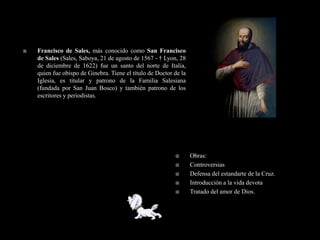    Francisco de Sales, más conocido como San Francisco
    de Sales (Sales, Saboya, 21 de agosto de 1567 - † Lyon, 28
    de diciembre de 1622) fue un santo del norte de Italia,
    quien fue obispo de Ginebra. Tiene el título de Doctor de la
    Iglesia, es titular y patrono de la Familia Salesiana
    (fundada por San Juan Bosco) y también patrono de los
    escritores y periodistas.




                                                                  Obras:
                                                                  Controversias
                                                                  Defensa del estandarte de la Cruz.
                                                                  Introducción a la vida devota
                                                                  Tratado del amor de Dios.
 