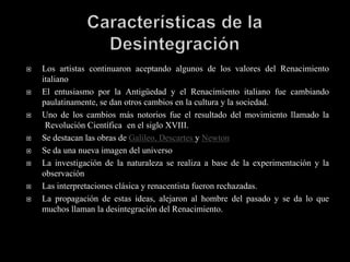    Los artistas continuaron aceptando algunos de los valores del Renacimiento
    italiano
   El entusiasmo por la Antigüedad y el Renacimiento italiano fue cambiando
    paulatinamente, se dan otros cambios en la cultura y la sociedad.
   Uno de los cambios más notorios fue el resultado del movimiento llamado la
     Revolución Científica en el siglo XVIII.
   Se destacan las obras de Galileo, Descartes y Newton
   Se da una nueva imagen del universo
   La investigación de la naturaleza se realiza a base de la experimentación y la
    observación
   Las interpretaciones clásica y renacentista fueron rechazadas.
   La propagación de estas ideas, alejaron al hombre del pasado y se da lo que
    muchos llaman la desintegración del Renacimiento.
 