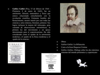    Galileo Galilei (Pisa, 15 de febrero de 1564 -
    Florencia, 8 de enero de 1642), fue un
    astrónomo, filósofo, matemático y físico que
    estuvo relacionado estrechamente con la
    revolución científica. Eminente hombre del
    Renacimiento, mostró interés por casi todas las
    ciencias y artes (música, literatura, pintura). Sus
    logros incluyen la mejora del telescopio, gran
    variedad de observaciones astronómicas, la
    primera ley del movimiento y un apoyo
    determinante para el copernicanismo. Ha sido
    considerado como el «padre de la astronomía
    moderna», el «padre de la física moderna» y el
    «padre de la ciencia».
                                                             Obras
                                                             Galileo Galilei. La Billancetta
                                                             Carta a la Gran Duquesa Cristina
                                                             Galilei, Galileo. Diálogo sobre los dos máximos
                                                              sistemas del mundo ptolemaico y copernicano
 