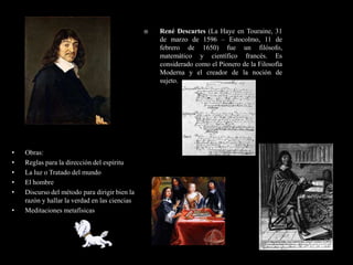    René Descartes (La Haye en Touraine, 31
                                                   de marzo de 1596 – Estocolmo, 11 de
                                                   febrero de 1650) fue un filósofo,
                                                   matemático y científico francés. Es
                                                   considerado como el Pionero de la Filosofía
                                                   Moderna y el creador de la noción de
                                                   sujeto.




•   Obras:
•   Reglas para la dirección del espíritu
•   La luz o Tratado del mundo
•   El hombre
•   Discurso del método para dirigir bien la
    razón y hallar la verdad en las ciencias
•   Meditaciones metafísicas
 