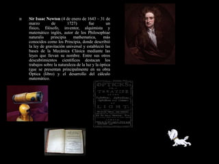    Sir Isaac Newton (4 de enero de 1643 – 31 de
    marzo        de        1727)         fue        un
    físico, filósofo, inventor, alquimista y
    matemático inglés, autor de los Philosophiae
    naturalis    principia     mathematica,       más
    conocidos como los Principia, donde describió
    la ley de gravitación universal y estableció las
    bases de la Mecánica Clásica mediante las
    leyes que llevan su nombre. Entre sus otros
    descubrimientos científicos destacan los
    trabajos sobre la naturaleza de la luz y la óptica
    (que se presentan principalmente en su obra
    Óptica (libro) y el desarrollo del cálculo
    matemático.
 