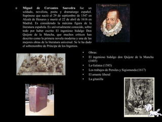    Miguel de Cervantes Saavedra fue un
    soldado, novelista, poeta y dramaturgo español.
    Supónese que nació el 29 de septiembre de 1547 en
    Alcalá de Henares y murió el 22 de abril de 1616 en
    Madrid. Es considerado la máxima figura de la
    literatura española. Es universalmente conocido, sobre
    todo por haber escrito El ingenioso hidalgo Don
    Quijote de la Mancha, que muchos críticos han
    descrito como la primera novela moderna y una de las
    mejores obras de la literatura universal. Se le ha dado
    el sobrenombre de Príncipe de los Ingenios.

                                                   •    Obras:
                                                   •    El ingenioso hidalgo don Quijote de la Mancha
                                                        (1605)
                                                   •    La Galatea (1585)
                                                   •    Los trabajos de Persiles y Sigismunda (1617)
                                                   •    El amante liberal
                                                   •    La gitanilla
 
