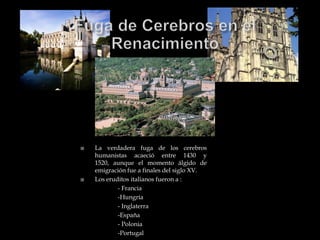    La verdadera fuga de los cerebros
    humanistas acaeció entre 1430 y
    1520, aunque el momento álgido de
    emigración fue a finales del siglo XV.
   Los eruditos italianos fueron a :
            - Francia
            -Hungría
            - Inglaterra
            -España
            - Polonia
            -Portugal
 