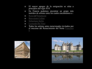    El mayor apogeo de la emigración se sitúa a
    principios del siglo XVI.
   En Francia podemos encontrar un grupo más
    nutridos de artistas entre los cuales encontramos a :
   Rosso y Primaticcio
   Benvenuto Cellini
   Sebastiano Serlio
   Leonardo Da Vinci
   Todos los artistas antes mencionados invitados por
    el mecenas del Renacimiento del Norte Francisco
    I.
 