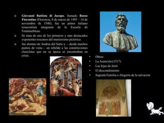    Giovanni Battista di Jacopo, llamado Rosso
    Fiorentino (Florencia, 8 de marzo de 1495 – 14 de
    noviembre de 1540), fue un pintor italiano
    renacentista integrante de la Escuela de
    Fontainebleau.
   Se trata de uno de los primeros y más destacados
    exponentes toscanos del manierismo pictórico.
   fue alumno de Andrea del Sarto y —desde muchos
    puntos de vista— un rebelde a las constricciones
    clasicistas que en su época se encontraban en
    crisis.                                           •   Obras:
                                                      •   La Asunción (1517)
                                                      •   Las hijas de Jetró
                                                      •   El descendimiento
                                                      •   Sagrada Familia o Alegoría de la salvación
 