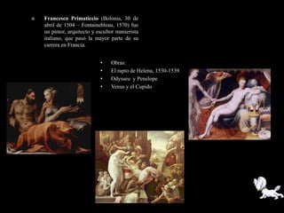    Francesco Primaticcio (Bolonia, 30 de
    abril de 1504 – Fontainebleau, 1570) fue
    un pintor, arquitecto y escultor manierista
    italiano, que pasó la mayor parte de su
    carrera en Francia.


                             •    Obras:
                             •    El rapto de Helena, 1530-1539.
                             •    Odysseu y Penelope
                             •    Venus y el Cupido
 