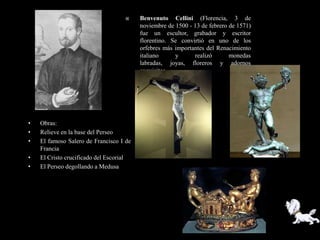     Benvenuto Cellini (Florencia, 3 de
                                         noviembre de 1500 - 13 de febrero de 1571)
                                         fue un escultor, grabador y escritor
                                         florentino. Se convirtió en uno de los
                                         orfebres más importantes del Renacimiento
                                         italiano     y      realizó       monedas
                                         labradas, joyas, floreros y adornos
                                         exquisitos.




•   Obras:
•   Relieve en la base del Perseo
•   El famoso Salero de Francisco I de
    Francia
•   El Cristo crucificado del Escorial
•   El Perseo degollando a Medusa
 