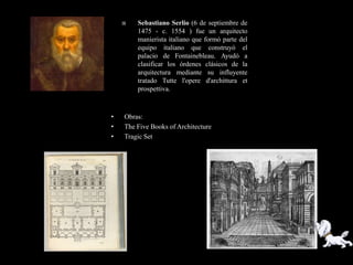    Sebastiano Serlio (6 de septiembre de
        1475 - c. 1554 ) fue un arquitecto
        manierista italiano que formó parte del
        equipo italiano que construyó el
        palacio de Fontainebleau. Ayudó a
        clasificar los órdenes clásicos de la
        arquitectura mediante su influyente
        tratado Tutte l'opere d'archittura et
        prospettiva.



•   Obras:
•   The Five Books of Architecture
•   Tragic Set
 