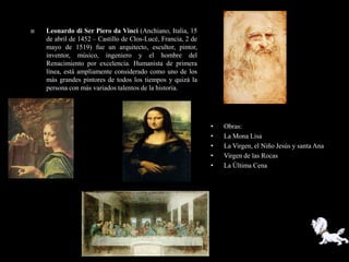    Leonardo di Ser Piero da Vinci (Anchiano, Italia, 15
    de abril de 1452 – Castillo de Clos-Lucé, Francia, 2 de
    mayo de 1519) fue un arquitecto, escultor, pintor,
    inventor, músico, ingeniero y el hombre del
    Renacimiento por excelencia. Humanista de primera
    línea, está ampliamente considerado como uno de los
    más grandes pintores de todos los tiempos y quizá la
    persona con más variados talentos de la historia.




                                                              •   Obras:
                                                              •   La Mona Lisa
                                                              •   La Virgen, el Niño Jesús y santa Ana
                                                              •   Virgen de las Rocas
                                                              •   La Última Cena
 