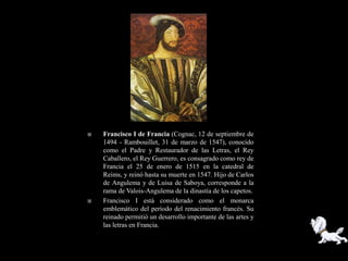    Francisco I de Francia (Cognac, 12 de septiembre de
    1494 - Rambouillet, 31 de marzo de 1547), conocido
    como el Padre y Restaurador de las Letras, el Rey
    Caballero, el Rey Guerrero, es consagrado como rey de
    Francia el 25 de enero de 1515 en la catedral de
    Reims, y reinó hasta su muerte en 1547. Hijo de Carlos
    de Angulema y de Luisa de Saboya, corresponde a la
    rama de Valois-Angulema de la dinastía de los capetos.
   Francisco I está considerado como el monarca
    emblemático del período del renacimiento francés. Su
    reinado permitió un desarrollo importante de las artes y
    las letras en Francia.
 