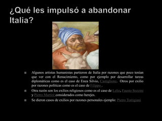    Algunos artistas humanistas partieron de Italia por razones que poco tenían
    que ver con el Renacimiento, como por ejemplo por desarrollar tareas
    diplomáticas como es el caso de Enea Silvio, Castiglione. Otros por exilio
    por razones políticas como es el caso de Filippo .
   Otra razón son los exilios religiosos como es el caso de Lelio, Fausto Sozzini
    y Pietro Martiré considerados como herejes.
   Se dieron casos de exilios por razones personales ejemplo: Pietro Torrigiani
 