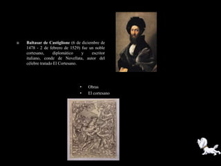    Baltasar de Castiglione (6 de diciembre de
    1478 - 2 de febrero de 1529) fue un noble
    cortesano,     diplomático    y    escritor
    italiano, conde de Novellata, autor del
    célebre tratado El Cortesano.




                                 •   Obras
                                 •   El cortesano
 