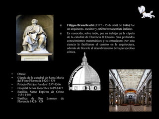       Filippo Brunelleschi (1377 - 15 de abril de 1446) fue
                                           un arquitecto, escultor y orfebre renacentista italiano.
                                          Es conocido, sobre todo, por su trabajo en la cúpula
                                           de la catedral de Florencia Il Duomo. Sus profundos
                                           conocimientos matemáticos y su entusiasmo por esta
                                           ciencia le facilitaron el camino en la arquitectura,
                                           además de llevarle al descubrimiento de la perspectiva
                                           cónica.




•   Obras:
•   Cúpula de la catedral de Santa María
    del Fiore Florencia 1420-1436
•   Palacio Pitti (atribuido) 1557-1566
•   Hospital de los Inocentes 1419-1427
•   Basílica Santo Espíritu de Cristo
    1434-1446
•   Basílica de San Lorenzo de
    Florencia 1421-1428
 