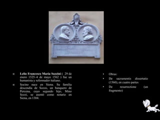    Lelio Francesco Maria Sozzini ( 29 de   •   Obras:
    enero 1525–4 de mayo 1562 ) fue un      •   De sacramentis dissertatio
    humanista y reformador italiano.
                                                (1560), en cuatro partes
   Socino nace en Siena. Su familia
    descendía de Sozzo, un banquero de      •   De       resurrectione   (un
    Percena, cuyo segundo hijo, Mino            fragmento)
    Sozzi, se asentó como notario en
    Siena, en 1304.
 
