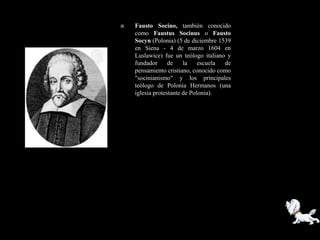    Fausto Socino, también conocido
    como Faustus Socinus o Fausto
    Socyn (Polonia) (5 de diciembre 1539
    en Siena - 4 de marzo 1604 en
    Luslawice) fue un teólogo italiano y
    fundador      de    la    escuela de
    pensamiento cristiano, conocido como
    "socinianismo" y los principales
    teólogo de Polonia Hermanos (una
    iglesia protestante de Polonia).
 