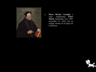    Pietro Martire Vermigli, a
    veces    simplemente     Pedro
    Mártir (septiembre 8vo, 1499-
    noviembre 12, 1562), fue un
    teólogo italiano de la época de
    la Reforma.
 